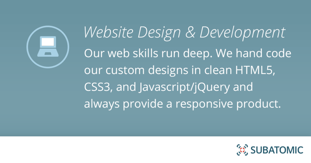 Our web skills run deep. We hand code our custom designs in clean HTML5, CSS3 and Javascript/jQuery and always provide a responsive product.